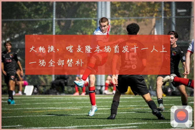 大轮换，喀麦隆本场首发十一人上一场全部替补