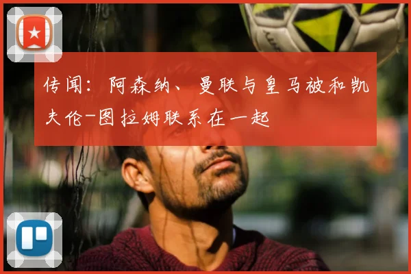 传闻：阿森纳、曼联与皇马被和凯夫伦-图拉姆联系在一起