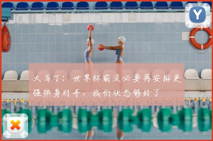 大马丁：世界杯前没必要再安排更强热身对手，我们状态够好了