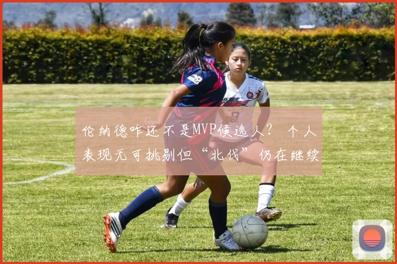 伦纳德咋还不是MVP候选人？ 个人表现无可挑剔但“北伐”仍在继续