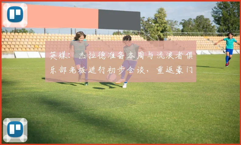 英媒：杰拉德准备本周与流浪者俱乐部老板进行初步会谈，重返豪门指日可待