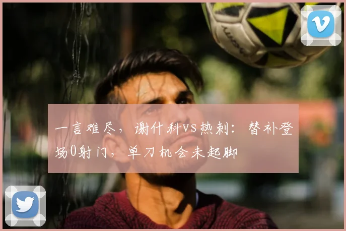 一言难尽，谢什科vs热刺：替补登场0射门，单刀机会未起脚