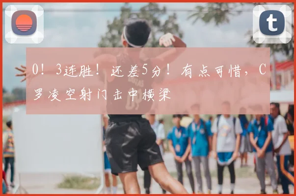 0！3连胜！还差5分！有点可惜，C罗凌空射门击中横梁
