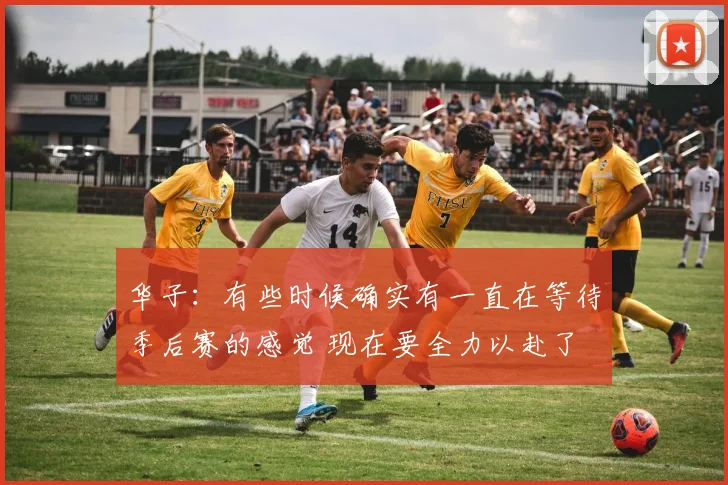 华子：有些时候确实有一直在等待季后赛的感觉 现在要全力以赴了