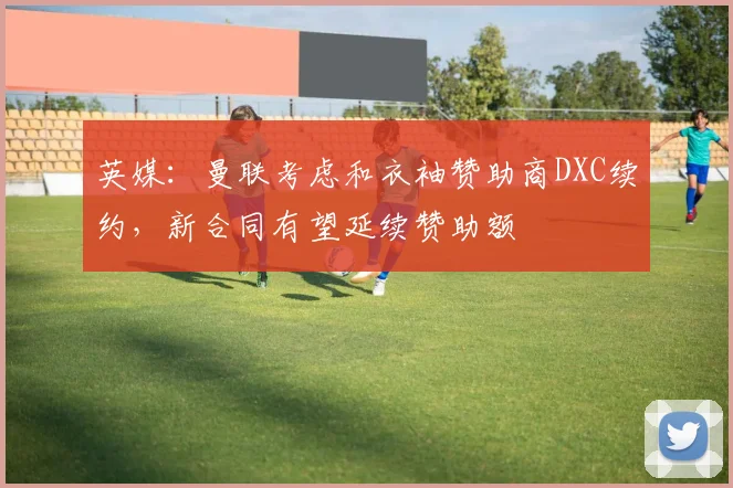 英媒：曼联考虑和衣袖赞助商DXC续约，新合同有望延续赞助额