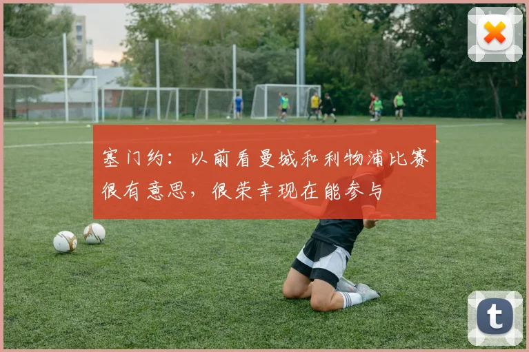 塞门约：以前看曼城和利物浦比赛很有意思，很荣幸现在能参与