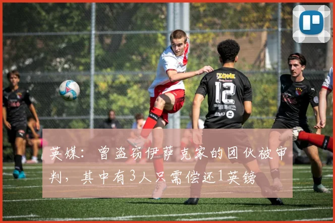 英媒：曾盗窃伊萨克家的团伙被审判，其中有3人只需偿还1英镑