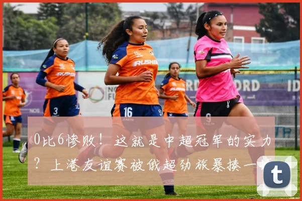 0比6惨败！这就是中超冠军的实力？上港友谊赛被俄超劲旅暴揍一顿