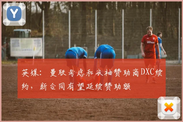 英媒：曼联考虑和衣袖赞助商DXC续约，新合同有望延续赞助额