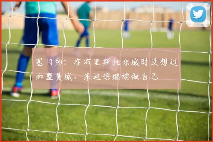 塞门约：在布里斯托尔城时没想过加盟曼城，来这想继续做自己