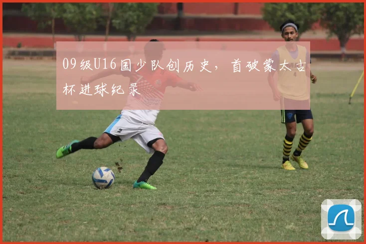 09级U16国少队创历史，首破蒙太古杯进球纪录