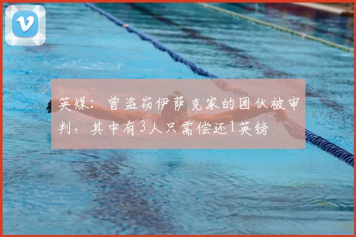 英媒：曾盗窃伊萨克家的团伙被审判，其中有3人只需偿还1英镑