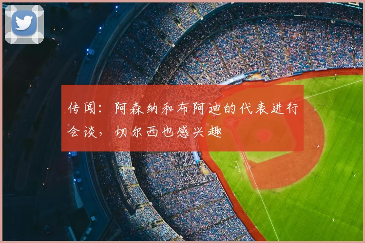 传闻：阿森纳和布阿迪的代表进行会谈，切尔西也感兴趣