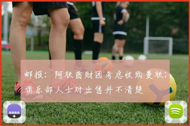 邮报：阿联酋财团考虑收购曼联；俱乐部人士对出售并不清楚